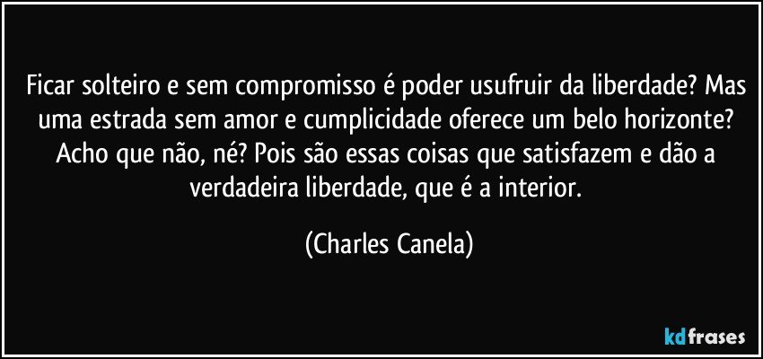 Ficar solteiro e sem compromisso é poder usufruir da liberdade? Mas uma estrada sem amor e cumplicidade oferece um belo horizonte? Acho que não, né? Pois são essas coisas que satisfazem  e dão a verdadeira liberdade, que é a interior. (Charles Canela)