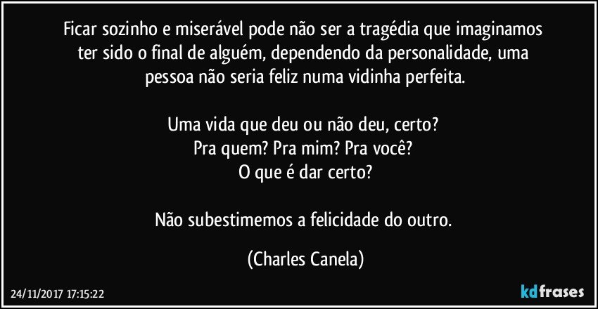 Ficar sozinho e miserável pode não ser a tragédia que imaginamos ter sido o final de alguém, dependendo da personalidade, uma pessoa não seria feliz numa vidinha perfeita.

Uma vida que deu ou não deu, certo? 
Pra quem? Pra mim? Pra você? 
O que é dar certo?

Não subestimemos a felicidade do outro. (Charles Canela)