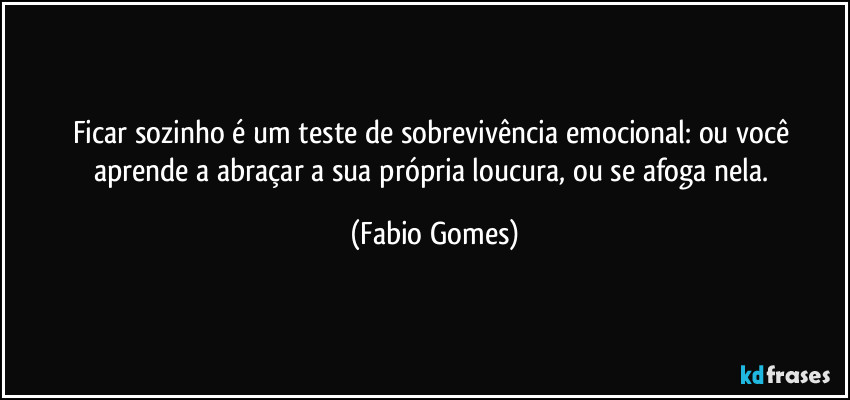 Ficar sozinho é um teste de sobrevivência emocional: ou você aprende a abraçar a sua própria loucura, ou se afoga nela. (Fabio Gomes)