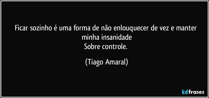 Ficar sozinho é uma forma de não enlouquecer de vez e manter minha insanidade
Sobre controle. (Tiago Amaral)