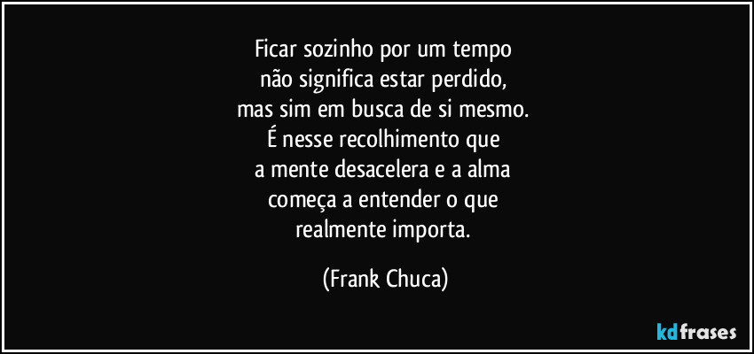 Ficar sozinho por um tempo 
não significa estar perdido, 
mas sim em busca de si mesmo. 
É nesse recolhimento que 
a mente desacelera e a alma 
começa a entender o que 
realmente importa. (Frank Chuca)