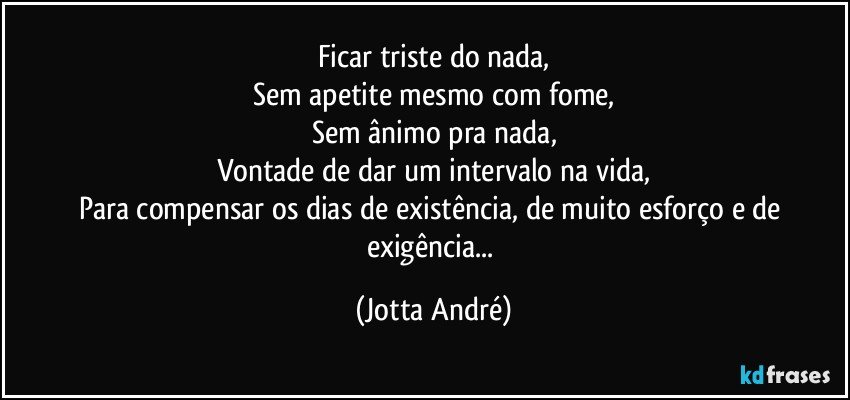 Ficar triste do nada,
Sem apetite mesmo com fome,
Sem ânimo pra nada,
Vontade de dar um intervalo na vida,
Para compensar os dias de existência, de muito esforço e de exigência... (Jotta André)