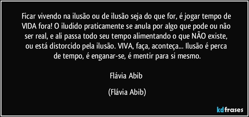 Ficar vivendo na ilusão ou de ilusão seja do que for, é jogar tempo de VIDA fora! O iludido praticamente se anula por algo que pode ou não ser real, e ali passa todo seu tempo alimentando o que NÃO existe, ou está distorcido pela ilusão. VIVA, faça, aconteça... Ilusão é perca de tempo, é enganar-se, é mentir para si mesmo.

Flávia Abib (Flávia Abib)