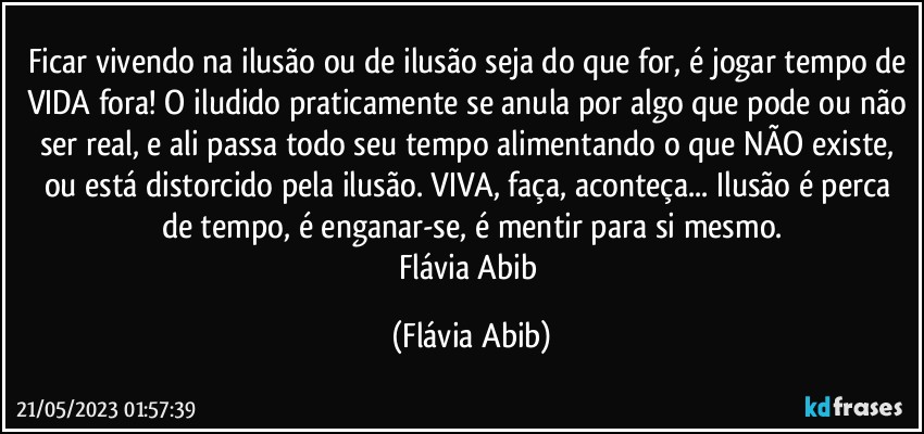 Ficar vivendo na ilusão ou de ilusão seja do que for, é jogar tempo de VIDA fora! O iludido praticamente se anula por algo que pode ou não ser real, e ali passa todo seu tempo alimentando o que NÃO existe, ou está distorcido pela ilusão. VIVA, faça, aconteça... Ilusão é perca de tempo, é enganar-se, é mentir para si mesmo.
Flávia Abib (Flávia Abib)