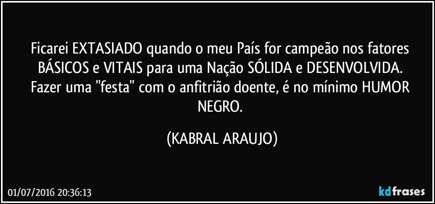 Ficarei EXTASIADO quando o meu País for campeão nos fatores BÁSICOS e VITAIS para uma Nação SÓLIDA e DESENVOLVIDA. 
Fazer uma "festa" com o anfitrião doente, é no mínimo HUMOR NEGRO. (KABRAL ARAUJO)