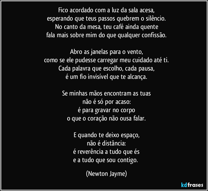 Fico acordado com a luz da sala acesa,
esperando que teus passos quebrem o silêncio.
No canto da mesa, teu café ainda quente
fala mais sobre mim do que qualquer confissão.

Abro as janelas para o vento,
como se ele pudesse carregar meu cuidado até ti.
Cada palavra que escolho, cada pausa,
é um fio invisível que te alcança.

Se minhas mãos encontram as tuas
não é só por acaso:
é para gravar no corpo
o que o coração não ousa falar.

E quando te deixo espaço,
não é distância:
é reverência a tudo que és
e a tudo que sou contigo. (Newton Jayme)
