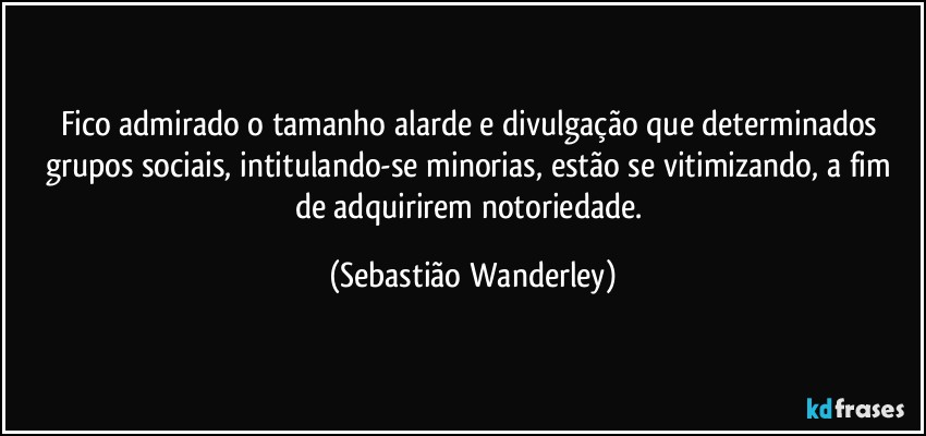 Fico admirado o tamanho alarde e divulgação que determinados grupos sociais, intitulando-se minorias, estão se vitimizando, a fim de adquirirem notoriedade. (Sebastião Wanderley)