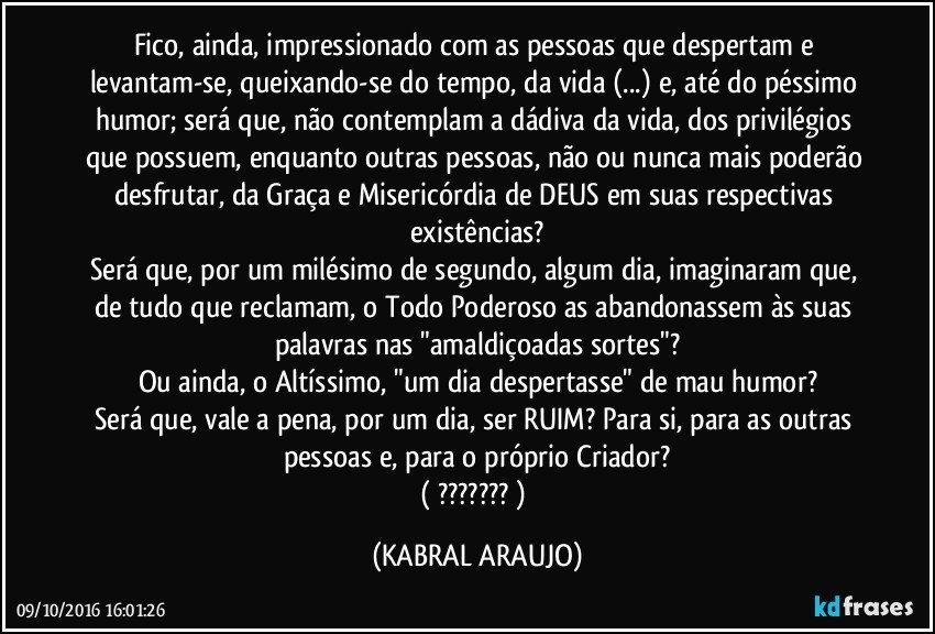 Fico, ainda, impressionado com as pessoas que despertam e levantam-se, queixando-se do tempo, da vida (...) e, até do péssimo humor; será que, não contemplam a dádiva da vida, dos privilégios que possuem, enquanto outras pessoas, não ou nunca mais poderão desfrutar, da Graça e Misericórdia de DEUS em suas respectivas existências?
Será que, por um milésimo de segundo, algum dia, imaginaram que, de tudo que reclamam, o Todo Poderoso as abandonassem às suas palavras nas "amaldiçoadas sortes"?
Ou ainda, o Altíssimo, "um dia despertasse" de mau humor?
Será que, vale a pena, por um dia, ser RUIM? Para si, para as outras pessoas e, para o próprio Criador?
( ??? ) (KABRAL ARAUJO)