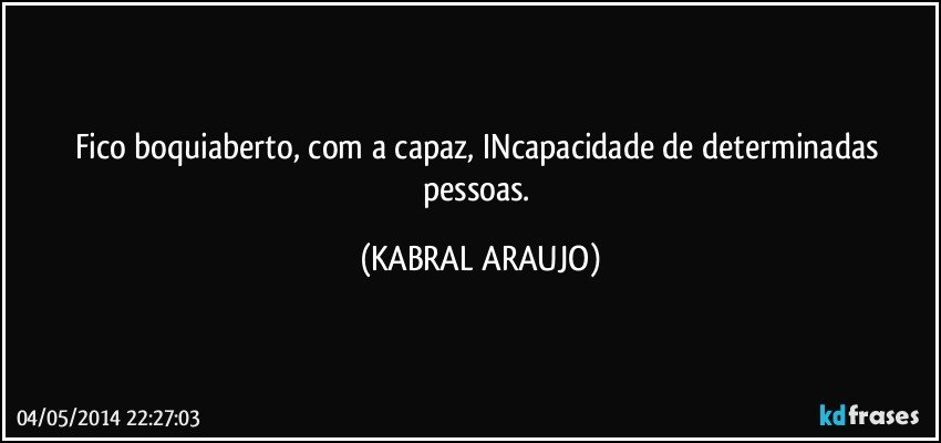 Fico boquiaberto, com a capaz, INcapacidade de determinadas pessoas. (KABRAL ARAUJO)