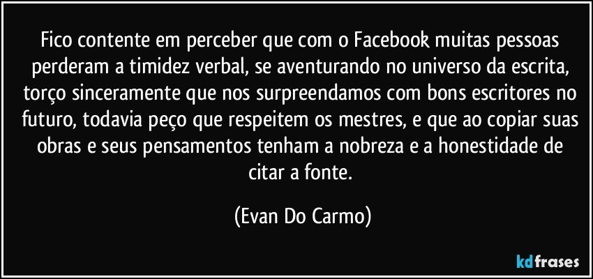 Fico contente em perceber que com o Facebook muitas pessoas perderam a timidez verbal, se aventurando no universo da escrita, torço sinceramente que nos surpreendamos com bons escritores no futuro, todavia peço que respeitem os mestres, e que ao copiar suas obras e seus pensamentos tenham a nobreza e a honestidade de citar a fonte. (Evan Do Carmo)