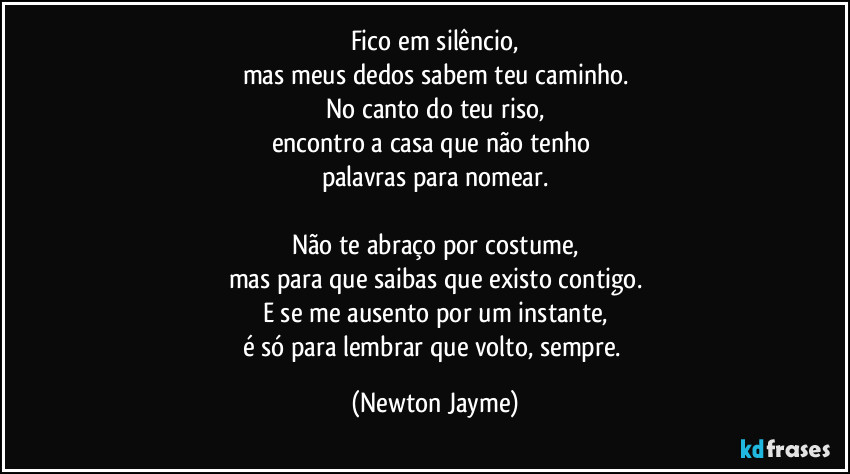 Fico em silêncio,
mas meus dedos sabem teu caminho.
No canto do teu riso,
encontro a casa que não tenho 
palavras para nomear.

Não te abraço por costume,
mas para que saibas que existo contigo.
E se me ausento por um instante,
é só para lembrar que volto, sempre. (Newton Jayme)