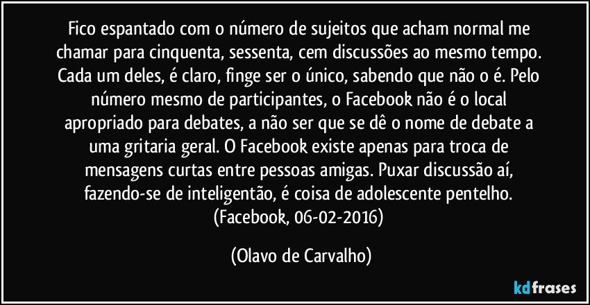 Fico espantado com o número de sujeitos que acham normal me chamar para cinquenta, sessenta, cem discussões ao mesmo tempo. Cada um deles, é claro, finge ser o único, sabendo que não o é. Pelo número mesmo de participantes, o Facebook não é o local apropriado para debates, a não ser que se dê o nome de debate a uma gritaria geral. O Facebook existe apenas para troca de mensagens curtas entre pessoas amigas. Puxar discussão aí, fazendo-se de inteligentão, é coisa de adolescente pentelho. (Facebook, 06-02-2016) (Olavo de Carvalho)