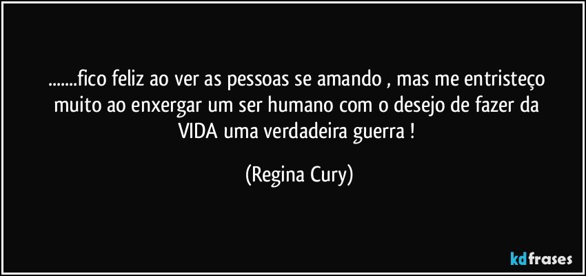 ...fico feliz ao ver  as pessoas se amando  , mas me entristeço muito  ao enxergar  um  ser humano  com o desejo de  fazer  da   VIDA  uma  verdadeira  guerra ! (Regina Cury)