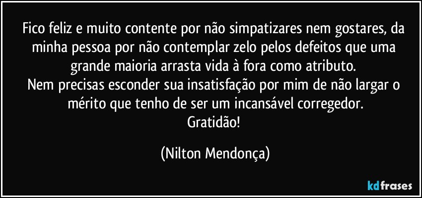 Fico feliz e muito contente por não simpatizares nem gostares, da minha pessoa por não contemplar zelo pelos defeitos que uma grande maioria arrasta vida à fora  como atributo. 
Nem precisas esconder sua insatisfação por mim de não largar o mérito que tenho de ser um incansável corregedor.
Gratidão! (Nilton Mendonça)