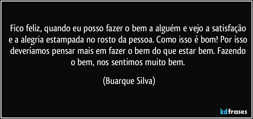 Fico feliz, quando eu posso fazer o bem a alguém e vejo a satisfação e a alegria estampada no rosto da pessoa. Como isso é bom! Por isso deveríamos pensar mais em fazer o bem do que estar bem. Fazendo o bem, nos sentimos muito bem. (Buarque Silva)