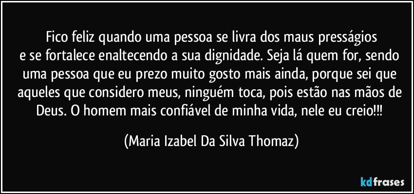 Fico feliz quando uma pessoa se livra dos maus presságios
e se fortalece enaltecendo a sua dignidade. Seja lá quem for, sendo uma pessoa que eu prezo muito gosto mais ainda, porque sei que aqueles que considero meus, ninguém toca, pois estão nas mãos de Deus. O homem mais confiável de minha vida, nele eu creio!!! (Maria Izabel Da Silva Thomaz)