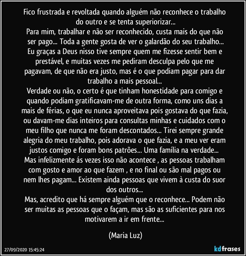 Fico frustrada e revoltada quando alguém não reconhece o trabalho do outro e se tenta superiorizar...
Para mim, trabalhar e não ser reconhecido, custa mais do que não ser pago... Toda a gente gosta de ver o galardão do seu trabalho...
Eu graças a Deus nisso tive sempre quem me fizesse sentir bem e prestável, e muitas vezes me pediram desculpa pelo que me pagavam, de que não era justo, mas é o que podiam pagar para dar trabalho a mais pessoal... 
Verdade ou não, o certo é que tinham honestidade para comigo e quando podiam gratificavam-me de outra forma, como uns dias a mais de férias, o que eu nunca aproveitava pois gostava do que fazia, ou davam-me dias inteiros para consultas minhas e cuidados com o meu filho que nunca me foram descontados... Tirei sempre grande alegria do meu trabalho, pois adorava o que fazia, e a meu ver eram justos comigo e foram bons patrões... Uma família na verdade... 
Mas infelizmente ás vezes isso não acontece , as pessoas trabalham com gosto e amor ao que fazem , e no final ou são mal pagos ou nem lhes pagam... Existem ainda pessoas que vivem à custa do suor dos outros... 
Mas, acredito que há sempre alguém que o reconhece... Podem não ser muitas as pessoas que o façam, mas são as suficientes para nos motivarem a ir em frente... (Maria Luz)