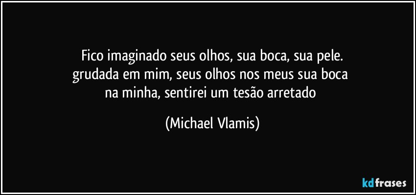 Fico imaginado seus olhos, sua boca, sua pele.
grudada em mim, seus olhos nos meus sua boca 
na minha, sentirei um tesão arretado (Michael Vlamis)