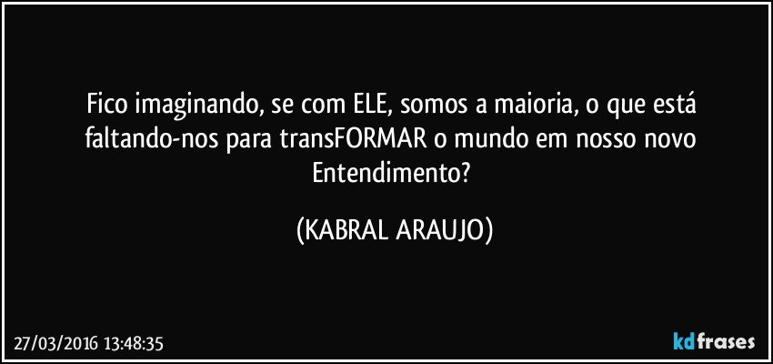 Fico imaginando, se com ELE, somos a maioria, o que está faltando-nos para transFORMAR o mundo em nosso novo Entendimento? (KABRAL ARAUJO)