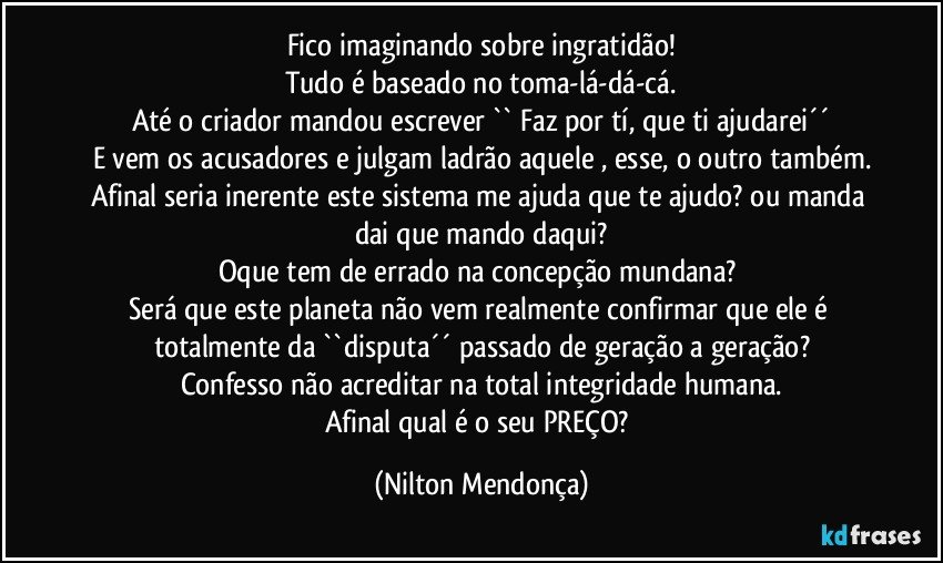 Fico imaginando sobre ingratidão!
Tudo é baseado no toma-lá-dá-cá.
Até o criador mandou escrever `` Faz por tí, que ti ajudarei´´
E vem os acusadores e julgam ladrão aquele , esse, o outro também.
Afinal seria inerente este sistema me ajuda que te ajudo? ou manda dai que mando daqui?
Oque tem de errado na concepção mundana? 
Será que este planeta não vem realmente confirmar que ele é totalmente da ``disputa´´ passado de geração a geração?
Confesso não acreditar na total integridade humana.
Afinal qual é o seu PREÇO? (Nilton Mendonça)