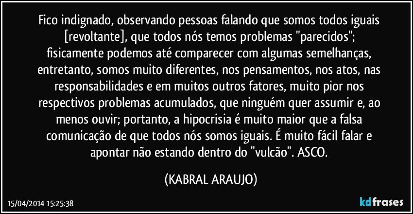 Fico indignado, observando pessoas falando que somos todos iguais [revoltante], que todos nós temos problemas "parecidos"; fisicamente podemos até comparecer com algumas semelhanças, entretanto, somos muito diferentes, nos pensamentos, nos atos, nas responsabilidades e em muitos outros fatores, muito pior nos respectivos problemas acumulados, que ninguém quer assumir e, ao menos ouvir; portanto, a hipocrisia é muito maior que a falsa comunicação de que todos nós somos iguais. É muito fácil falar e apontar não estando dentro do "vulcão". ASCO. (KABRAL ARAUJO)