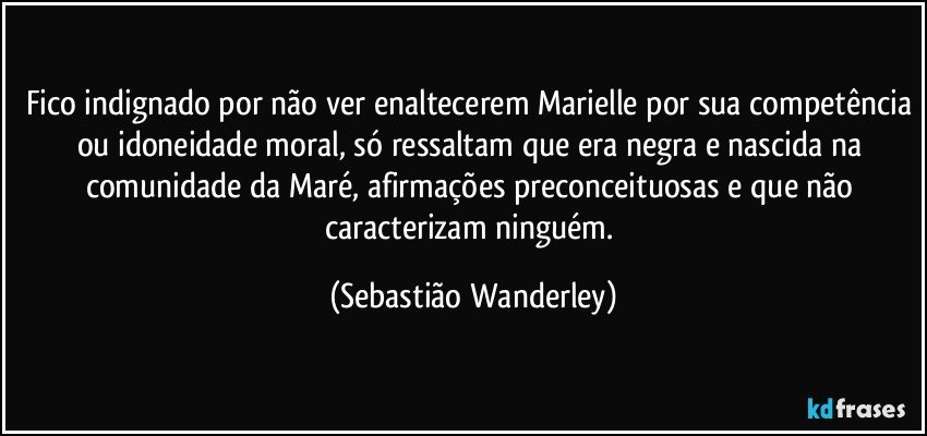 Fico indignado por não ver enaltecerem Marielle por sua competência ou idoneidade moral, só ressaltam que era negra e nascida na comunidade da Maré, afirmações preconceituosas e que não caracterizam ninguém. (Sebastião Wanderley)