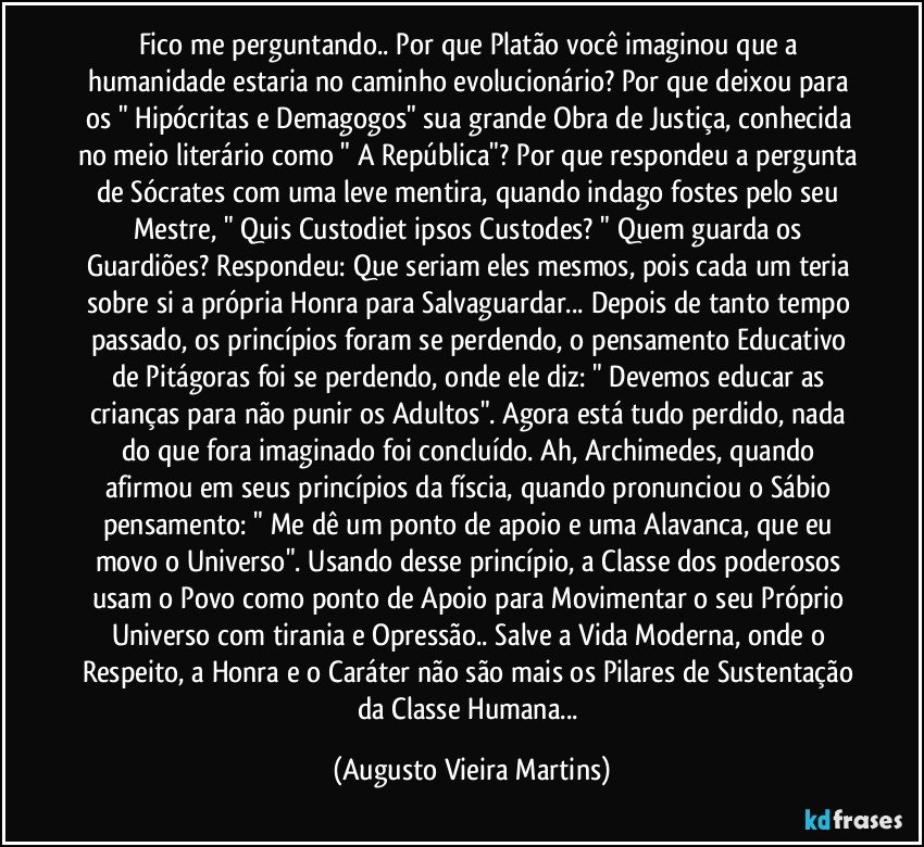 Fico me perguntando.. Por que Platão você imaginou que a humanidade estaria no caminho evolucionário? Por que deixou para os " Hipócritas e Demagogos" sua grande Obra de Justiça, conhecida no meio literário como " A República"? Por que respondeu a pergunta de Sócrates com uma leve mentira, quando indago fostes pelo seu Mestre, " Quis Custodiet ipsos Custodes? " Quem guarda os Guardiões? Respondeu: Que seriam eles mesmos, pois cada um teria sobre si a própria Honra para Salvaguardar... Depois de tanto tempo passado, os princípios foram se perdendo, o pensamento Educativo de Pitágoras foi se perdendo, onde ele diz: " Devemos educar as crianças para não punir os Adultos". Agora está tudo perdido, nada do que fora imaginado foi concluído. Ah, Archimedes, quando afirmou em seus princípios da físcia, quando pronunciou o Sábio pensamento: " Me dê um ponto de apoio e uma Alavanca, que eu movo o Universo". Usando desse princípio, a Classe dos poderosos usam o Povo como ponto de Apoio para Movimentar o seu Próprio Universo com tirania e Opressão.. Salve a Vida Moderna, onde o Respeito, a Honra e o Caráter não são mais os Pilares de Sustentação da Classe Humana... (Augusto Vieira Martins)