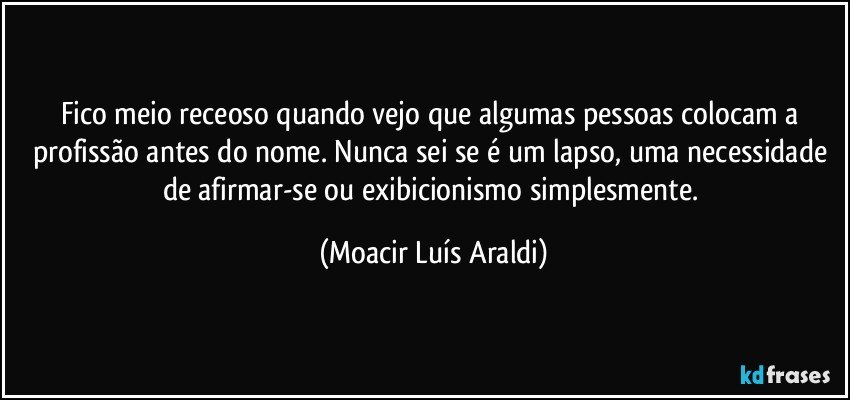 Fico meio receoso quando vejo que algumas pessoas colocam a profissão antes do nome. Nunca sei se é um lapso, uma necessidade de afirmar-se ou exibicionismo simplesmente. (Moacir Luís Araldi)