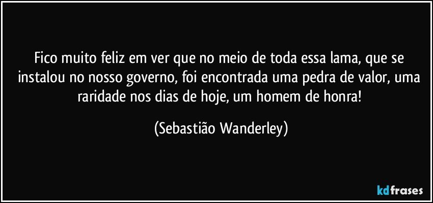 Fico muito feliz em ver que no meio de toda essa lama, que se instalou no nosso governo, foi encontrada uma pedra de valor, uma raridade nos dias de hoje, um homem de honra! (Sebastião Wanderley)