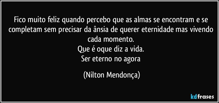 Fico muito feliz quando percebo que as almas se encontram e se completam sem precisar da ânsia de querer eternidade mas vivendo cada momento. 
Que é oque diz a vida. 
Ser eterno no agora (Nilton Mendonça)