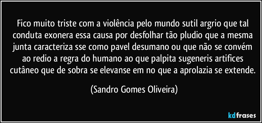 Fico muito triste com a violência pelo mundo sutil argrio que tal conduta exonera essa causa por desfolhar tão pludio que a mesma junta caracteriza sse como pavel desumano ou que não se convém ao redio a regra do humano ao que palpita sugeneris artifices cutâneo  que de sobra se elevanse em no que a aprolazia se extende. (Sandro Gomes Oliveira)