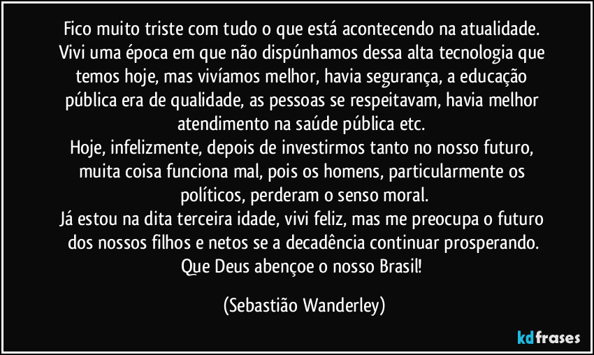 Fico muito triste com tudo o que está acontecendo na atualidade. 
Vivi uma época em que não dispúnhamos dessa alta tecnologia que temos hoje, mas vivíamos melhor, havia segurança, a educação pública era de qualidade, as pessoas se respeitavam, havia melhor atendimento na saúde pública etc. 
Hoje, infelizmente, depois de investirmos tanto no nosso futuro, muita coisa funciona mal, pois os homens, particularmente os políticos, perderam o senso moral.
Já estou na dita terceira idade, vivi feliz, mas me preocupa o futuro dos nossos filhos e netos se a decadência continuar prosperando.
Que Deus abençoe o nosso Brasil! (Sebastião Wanderley)