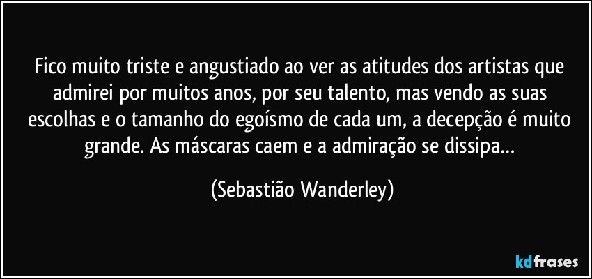 Fico muito triste e angustiado ao ver as atitudes dos artistas que admirei por muitos anos, por seu talento, mas vendo as suas escolhas e o tamanho do egoísmo de cada um, a decepção é muito grande. As máscaras caem e a admiração se dissipa… (Sebastião Wanderley)