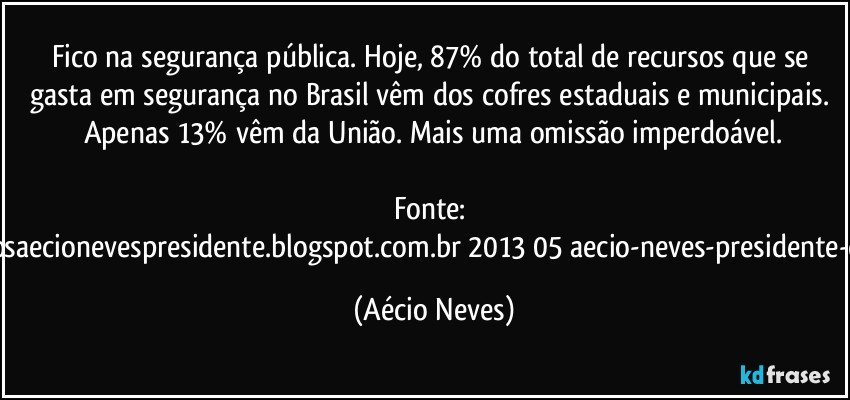 Fico na segurança pública. Hoje, 87% do total de recursos que se gasta em segurança no Brasil vêm dos cofres estaduais e municipais. Apenas 13% vêm da União. Mais uma omissão imperdoável.

Fonte: http://www.queremosaecionevespresidente.blogspot.com.br/2013/05/aecio-neves-presidente-do-psdb-estreia.html (Aécio Neves)