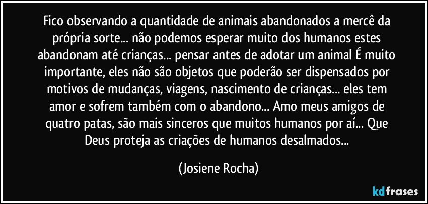 Fico observando a quantidade de animais abandonados a mercê da própria sorte... não podemos esperar muito dos humanos estes abandonam até crianças... pensar antes de adotar um animal É muito importante, eles não são objetos que poderão ser dispensados por motivos de mudanças, viagens, nascimento de crianças... eles tem amor e sofrem também com o abandono... Amo meus amigos de quatro patas, são mais sinceros que muitos humanos por aí...  Que Deus proteja as criações de humanos desalmados... (Josiene Rocha)