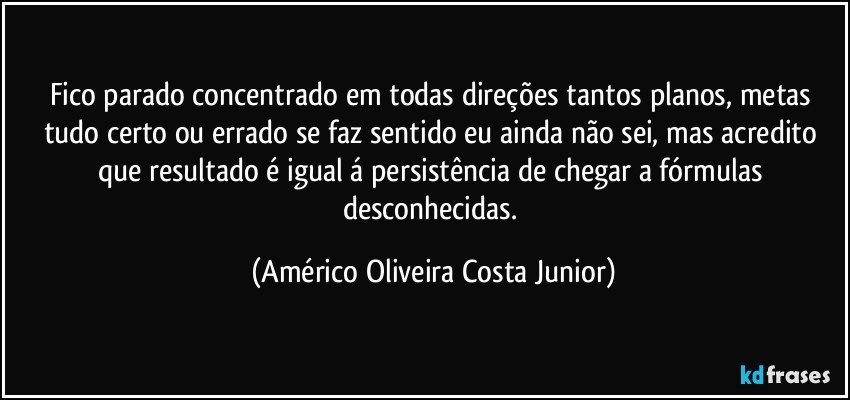 Fico parado concentrado em todas direções tantos planos, metas tudo  certo ou errado se faz sentido eu ainda não sei, mas acredito que resultado é igual á persistência de chegar a fórmulas desconhecidas. (Américo Oliveira Costa Junior)