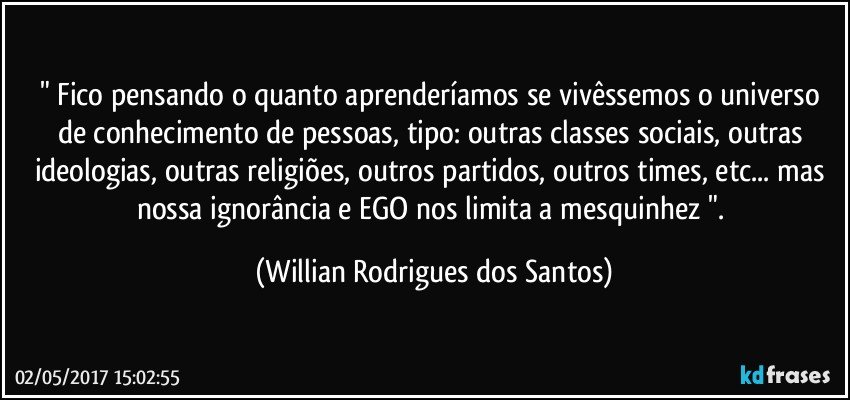 " Fico pensando o quanto aprenderíamos se vivêssemos o universo de conhecimento de pessoas, tipo: outras classes sociais, outras ideologias, outras religiões, outros partidos, outros times, etc... mas nossa ignorância e EGO nos limita a mesquinhez ". (Willian Rodrigues dos Santos)