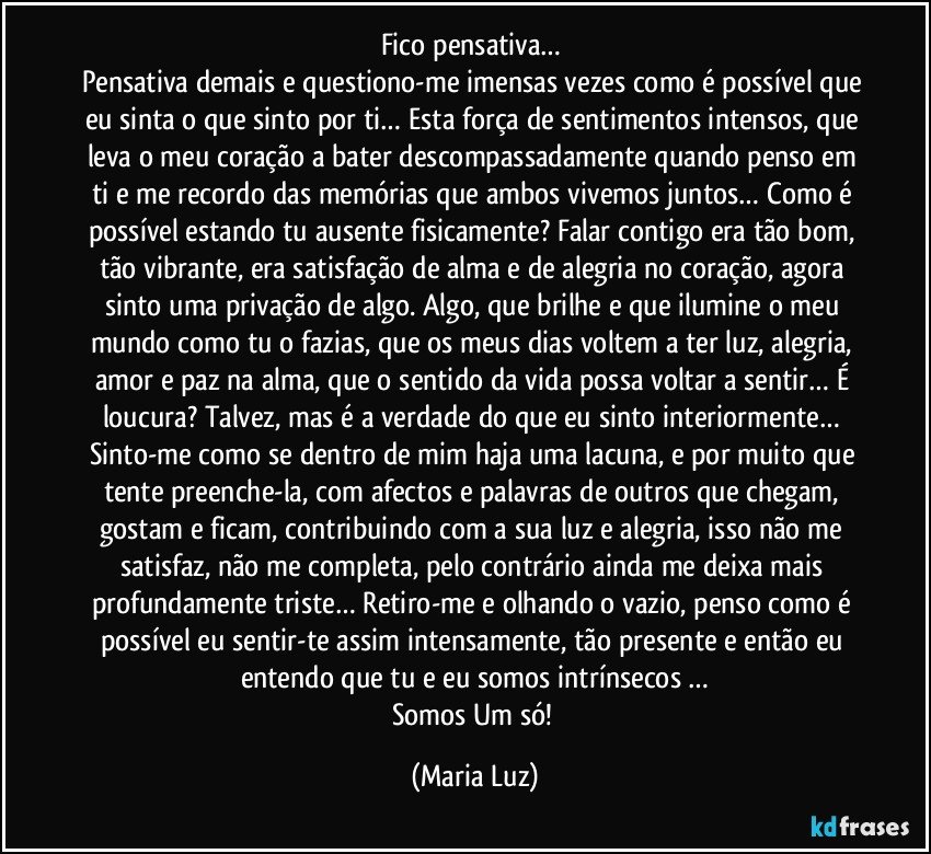 Fico pensativa… 
Pensativa demais e questiono-me imensas vezes como é possível que eu sinta o que sinto por ti… Esta força de sentimentos intensos, que leva o meu coração a bater descompassadamente quando penso em ti e me recordo das memórias que ambos vivemos juntos… Como é possível estando tu ausente fisicamente? Falar contigo era tão bom, tão vibrante, era satisfação de alma e de alegria no coração, agora sinto uma privação de algo. Algo, que brilhe e que ilumine o meu mundo como tu o fazias, que os meus dias voltem a ter luz, alegria, amor e paz na alma, que o sentido da vida possa voltar a sentir… É loucura? Talvez, mas é a verdade do que eu sinto interiormente… 
Sinto-me como se dentro de mim haja uma lacuna, e por muito que tente preenche-la, com afectos e palavras de outros que chegam, gostam e ficam, contribuindo com a sua luz e alegria, isso não me satisfaz, não me completa, pelo contrário ainda me deixa mais profundamente triste… Retiro-me e olhando o vazio, penso como é possível eu sentir-te assim intensamente, tão presente e então eu entendo que tu e eu somos intrínsecos …
Somos Um só! (Maria Luz)