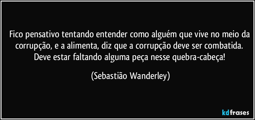 Fico pensativo tentando entender como alguém que vive no meio da corrupção, e a alimenta, diz que a corrupção deve ser combatida. 
Deve estar faltando alguma peça nesse quebra-cabeça! (Sebastião Wanderley)