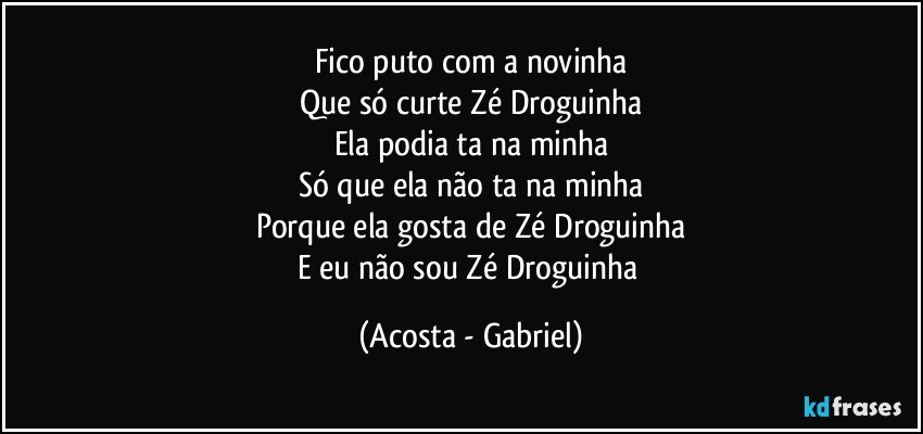Fico puto com a novinha
Que só curte Zé Droguinha
Ela podia ta na minha
Só que ela não ta na minha
Porque ela gosta de Zé Droguinha
E eu não sou Zé Droguinha (Acosta - Gabriel)