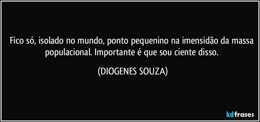 Fico só, isolado no mundo, ponto pequenino na imensidão da massa populacional. Importante é que sou ciente disso. (DIOGENES SOUZA)