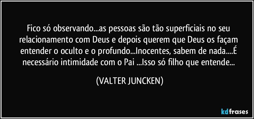 Fico só observando...as pessoas são tão superficiais no seu relacionamento com Deus e depois querem que Deus os façam entender o oculto e o profundo...Inocentes, sabem de nada...É necessário intimidade com o Pai ...Isso só filho que entende... (VALTER JUNCKEN)