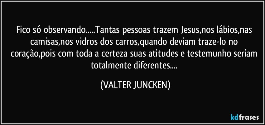 Fico só observando...Tantas pessoas trazem Jesus,nos lábios,nas camisas,nos vidros dos carros,quando deviam traze-lo no coração,pois com toda a certeza suas atitudes e testemunho seriam totalmente diferentes... (VALTER JUNCKEN)