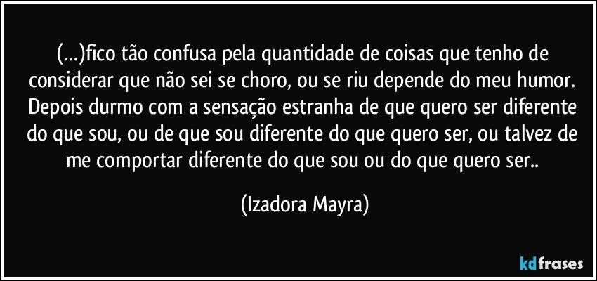 (…)fico tão confusa pela quantidade de coisas que tenho de considerar que não sei se choro, ou se riu depende do meu humor. Depois durmo com a sensação estranha de que quero ser diferente do que sou, ou de que sou diferente do que quero ser, ou talvez de me comportar diferente do que sou ou do que quero ser.. (Izadora Mayra)