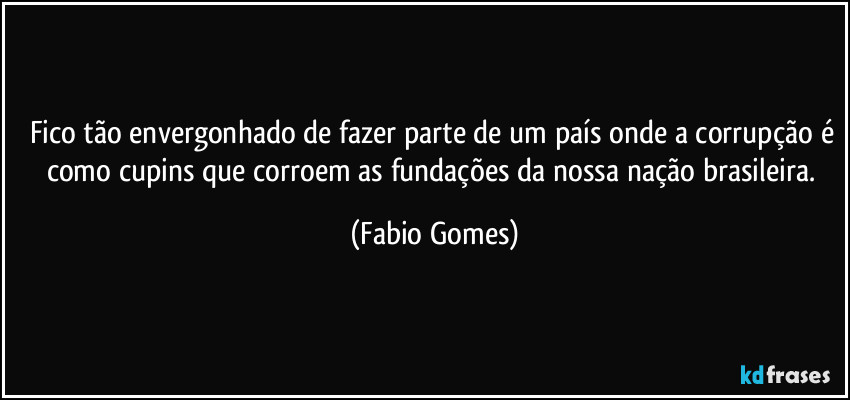 Fico tão envergonhado de fazer parte de um país onde a corrupção é como cupins que corroem as fundações da nossa nação brasileira. (Fabio Gomes)