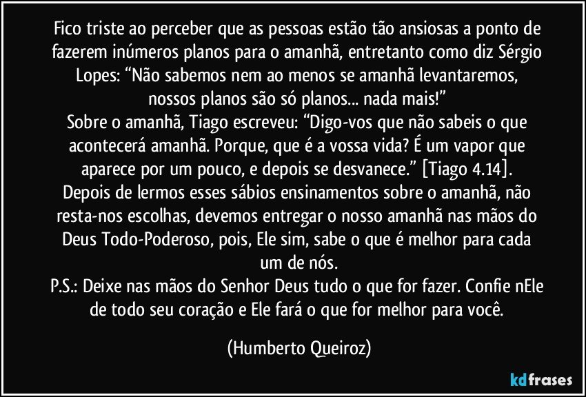 Fico triste ao perceber que as pessoas estão tão ansiosas a ponto de fazerem inúmeros planos para o amanhã, entretanto como diz Sérgio Lopes: “Não sabemos nem ao menos se amanhã levantaremos, nossos planos são só planos... nada mais!” 
Sobre o amanhã, Tiago escreveu: “Digo-vos que não sabeis o que acontecerá amanhã. Porque, que é a vossa vida? É um vapor que aparece por um pouco, e depois se desvanece.” [Tiago 4.14]. 
Depois de lermos esses sábios ensinamentos sobre o amanhã, não resta-nos escolhas, devemos entregar o nosso amanhã nas mãos do Deus Todo-Poderoso, pois, Ele sim, sabe o que é melhor para cada um de nós.
P.S.: Deixe nas mãos do Senhor Deus tudo o que for fazer. Confie nEle de todo seu coração e Ele fará o que for melhor para você. (Humberto Queiroz)