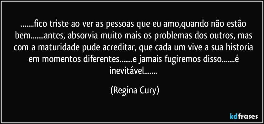 ...fico triste ao ver as pessoas que eu amo,quando não estão bem...antes, absorvia muito mais os problemas dos outros, mas com a maturidade pude acreditar, que cada um vive a sua historia em momentos diferentes...e jamais fugiremos disso...é inevitável... (Regina Cury)