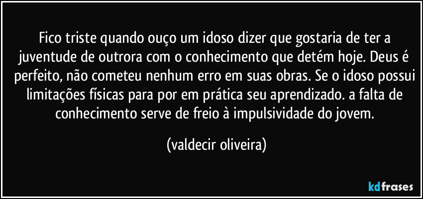 Fico triste quando ouço um idoso dizer que gostaria de ter a juventude de outrora com o conhecimento que detém hoje. Deus é perfeito, não cometeu nenhum erro em suas obras. Se o idoso possui limitações físicas para por em prática seu aprendizado. a falta de conhecimento serve de freio à impulsividade do jovem. (valdecir oliveira)