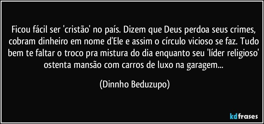 Ficou fácil ser 'cristão' no país. Dizem que Deus perdoa seus crimes, cobram dinheiro em nome d'Ele e assim o círculo vicioso se faz. Tudo bem te faltar o troco pra mistura do dia enquanto seu 'líder religioso' ostenta mansão com carros de luxo na garagem... (Dinnho Beduzupo)