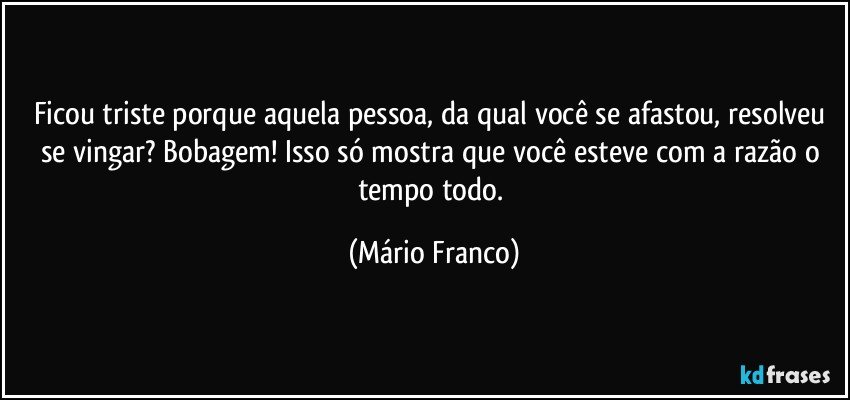 Ficou triste porque aquela pessoa, da qual você se afastou, resolveu se vingar? Bobagem! Isso só mostra que você esteve com a razão o tempo todo. (Mário Franco)